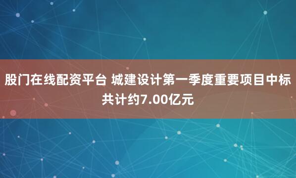 股门在线配资平台 城建设计第一季度重要项目中标共计约7.00亿元