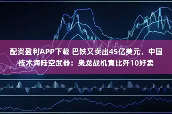 配资盈利APP下载 巴铁又卖出45亿美元，中国技术海陆空武器：枭龙战机竟比歼10好卖