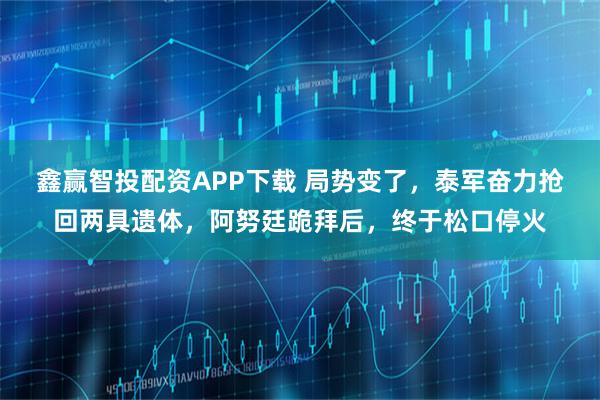 鑫赢智投配资APP下载 局势变了，泰军奋力抢回两具遗体，阿努廷跪拜后，终于松口停火