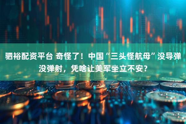 驷裕配资平台 奇怪了！中国“三头怪航母”没导弹没弹射，凭啥让美军坐立不安？