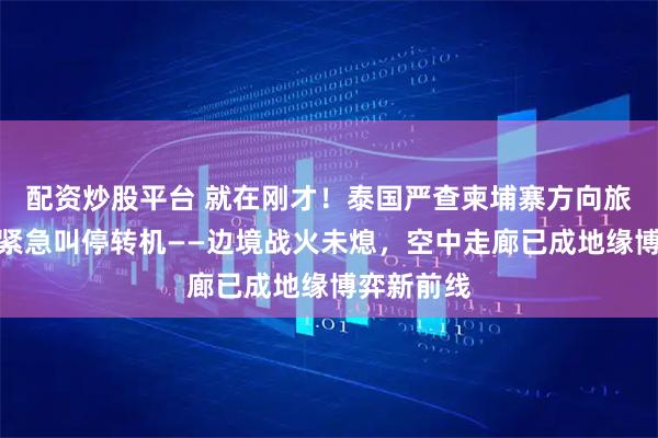 配资炒股平台 就在刚才！泰国严查柬埔寨方向旅客、柬方紧急叫停转机——边境战火未熄，空中走廊已成地缘博弈新前线