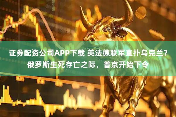 证券配资公司APP下载 英法德联军直扑乌克兰？俄罗斯生死存亡之际，普京开始下令