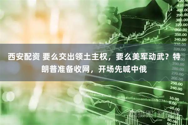 西安配资 要么交出领土主权，要么美军动武？特朗普准备收网，开场先喊中俄