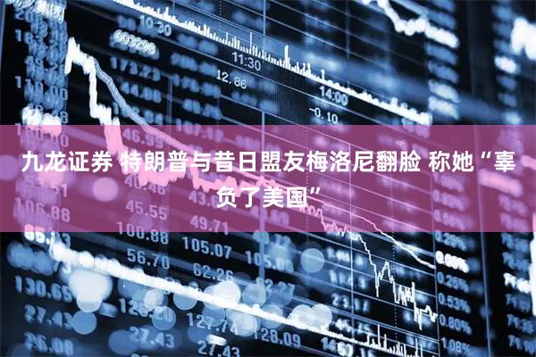 九龙证券 特朗普与昔日盟友梅洛尼翻脸 称她“辜负了美国”