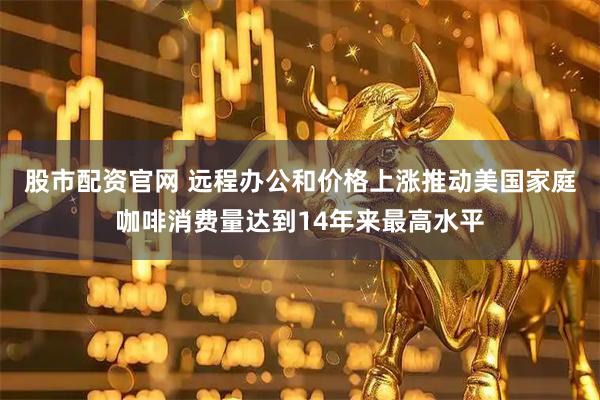 股市配资官网 远程办公和价格上涨推动美国家庭咖啡消费量达到14年来最高水平