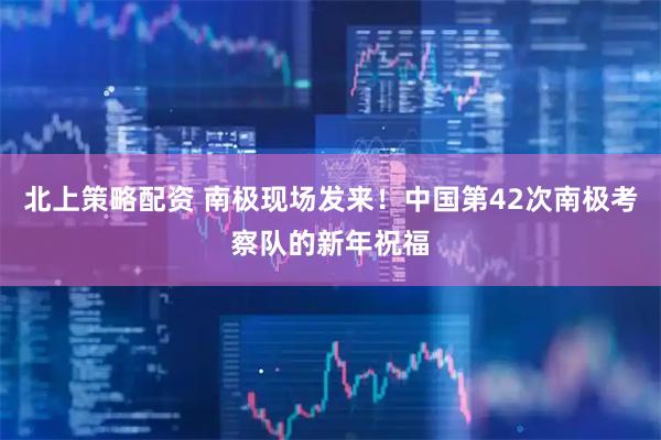 北上策略配资 南极现场发来！中国第42次南极考察队的新年祝福