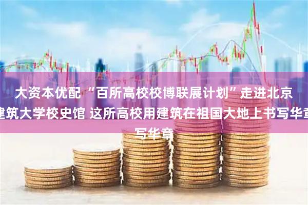 大资本优配 “百所高校校博联展计划”走进北京建筑大学校史馆 这所高校用建筑在祖国大地上书写华章