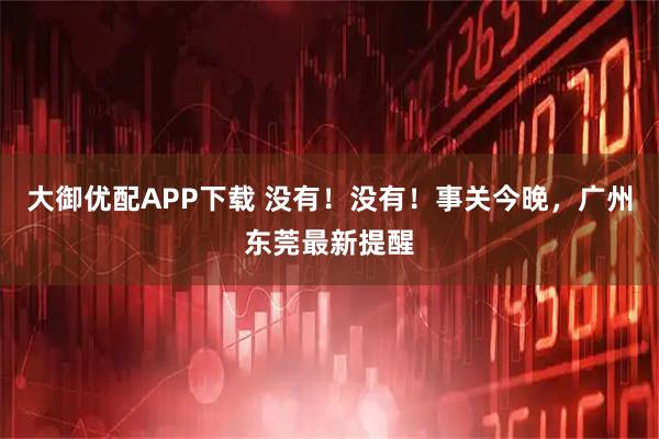 大御优配APP下载 没有！没有！事关今晚，广州东莞最新提醒