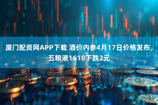 厦门配资网APP下载 酒价内参4月17日价格发布，五粮液1618下跌2元