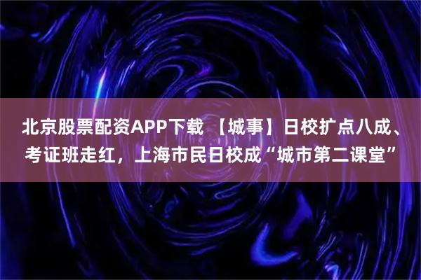 北京股票配资APP下载 【城事】日校扩点八成、考证班走红，上海市民日校成“城市第二课堂”