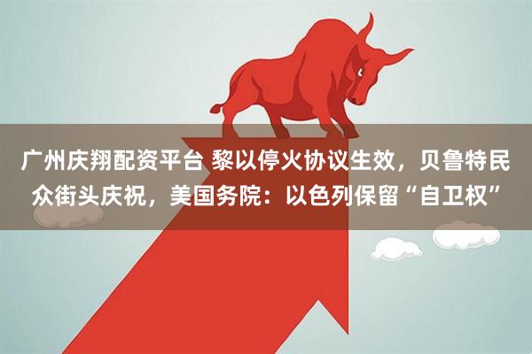 广州庆翔配资平台 黎以停火协议生效，贝鲁特民众街头庆祝，美国务院：以色列保留“自卫权”