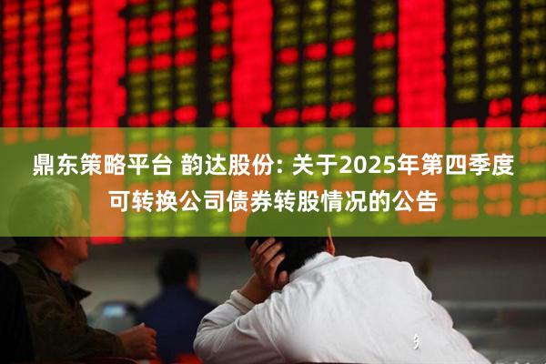 鼎东策略平台 韵达股份: 关于2025年第四季度可转换公司债券转股情况的公告