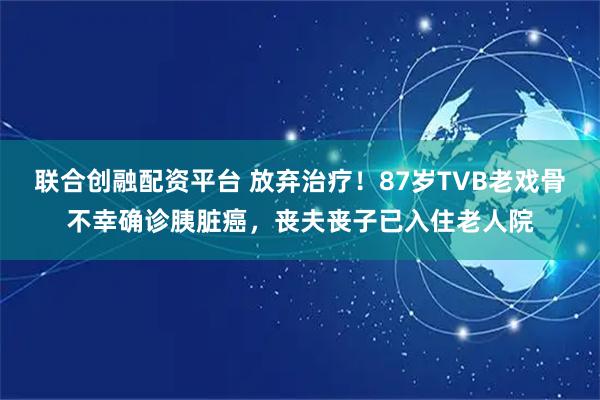 联合创融配资平台 放弃治疗！87岁TVB老戏骨不幸确诊胰脏癌，丧夫丧子已入住老人院