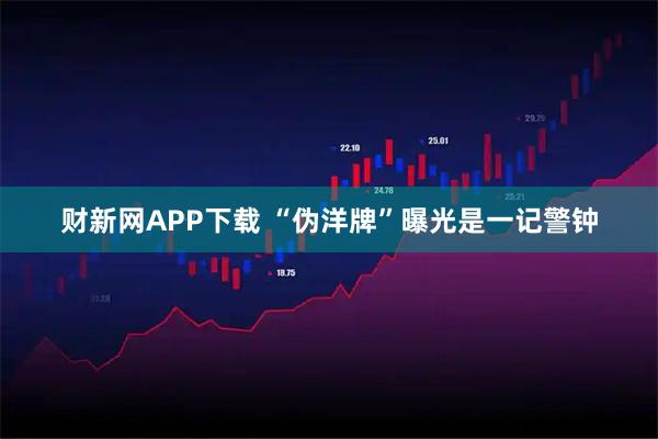 财新网APP下载 “伪洋牌”曝光是一记警钟