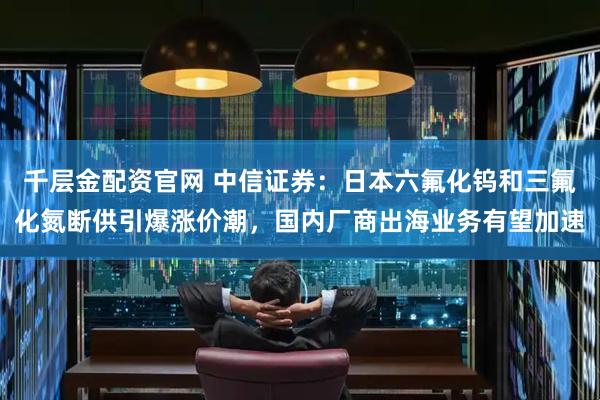 千层金配资官网 中信证券:日本六氟化钨和三氟化氮断供引爆涨价潮,国内厂商出海业务有望加速