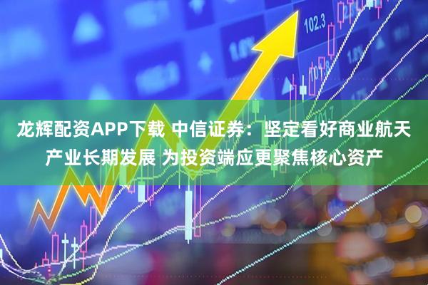 龙辉配资APP下载 中信证券：坚定看好商业航天产业长期发展 为投资端应更聚焦核心资产
