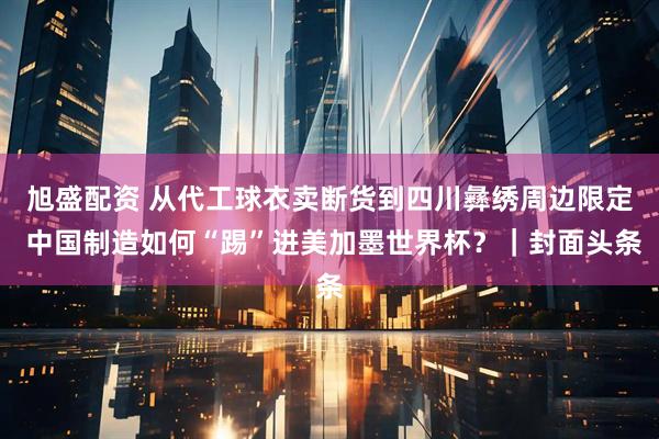 旭盛配资 从代工球衣卖断货到四川彝绣周边限定 中国制造如何“踢”进美加墨世界杯？｜封面头条