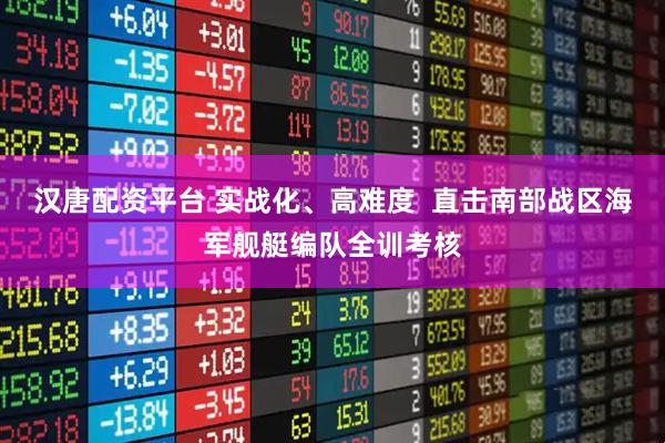 汉唐配资平台 实战化、高难度  直击南部战区海军舰艇编队全训考核