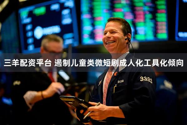 三羊配资平台 遏制儿童类微短剧成人化工具化倾向