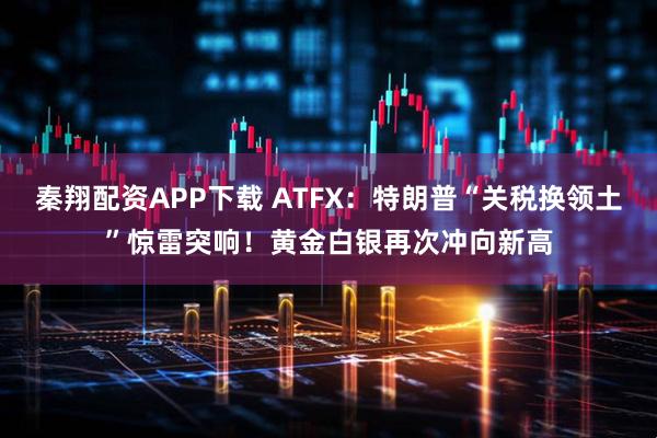 秦翔配资APP下载 ATFX：特朗普“关税换领土”惊雷突响！黄金白银再次冲向新高