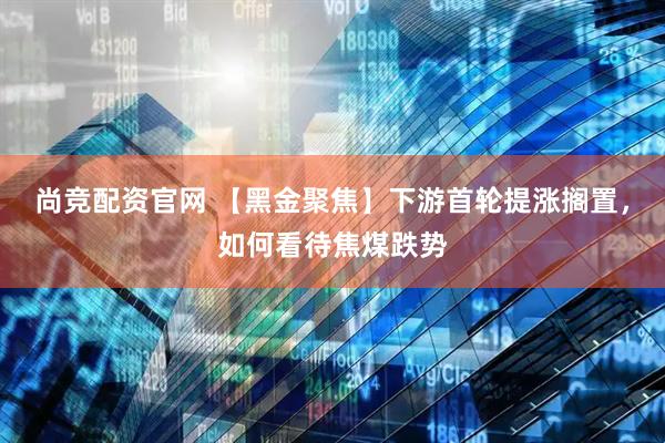 尚竞配资官网 【黑金聚焦】下游首轮提涨搁置，如何看待焦煤跌势
