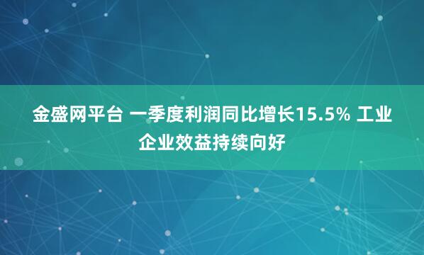 金盛网平台 一季度利润同比增长15.5% 工业企业效益持续向好