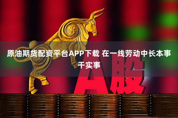 原油期货配资平台APP下载 在一线劳动中长本事干实事