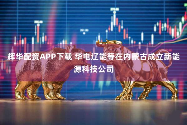 辉华配资APP下载 华电辽能等在内蒙古成立新能源科技公司