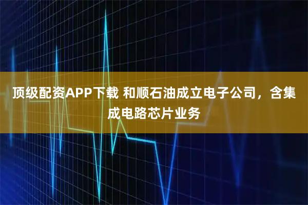 顶级配资APP下载 和顺石油成立电子公司，含集成电路芯片业务