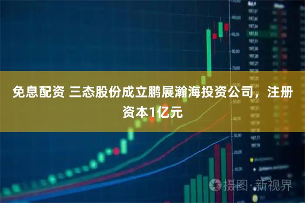 免息配资 三态股份成立鹏展瀚海投资公司，注册资本1亿元
