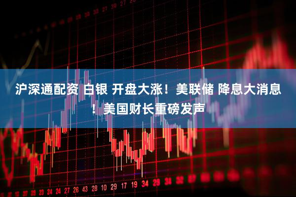 沪深通配资 白银 开盘大涨！美联储 降息大消息！美国财长重磅发声