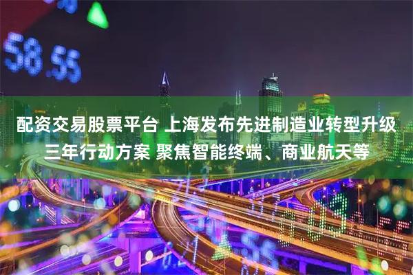 配资交易股票平台 上海发布先进制造业转型升级三年行动方案 聚焦智能终端、商业航天等