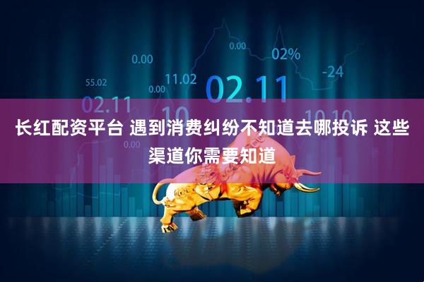 长红配资平台 遇到消费纠纷不知道去哪投诉 这些渠道你需要知道