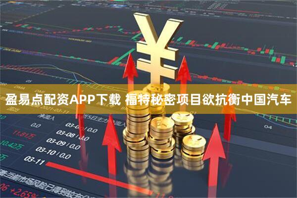 盈易点配资APP下载 福特秘密项目欲抗衡中国汽车