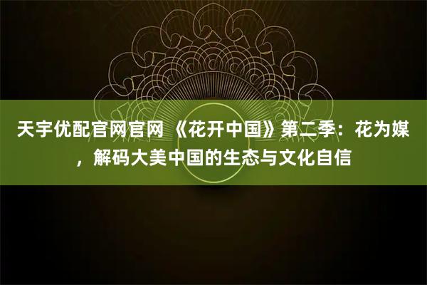 天宇优配官网官网 《花开中国》第二季：花为媒，解码大美中国的生态与文化自信