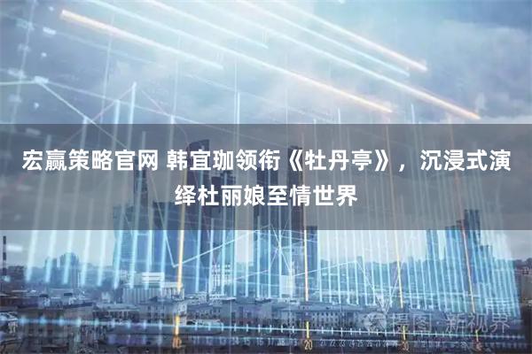 宏赢策略官网 韩宜珈领衔《牡丹亭》，沉浸式演绎杜丽娘至情世界